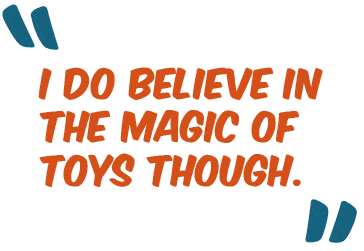 I do believe in the magic of toys though.