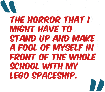 "The horror that I might have to stand up and make a fool of myself in front of the whole school with my Lego spaceship."