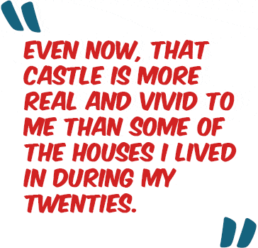 Even now, that castle is more real and vivid to me than some of the houses I lived in during my twenties.